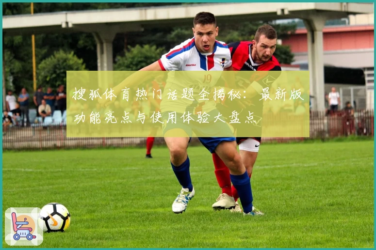 搜狐体育热门话题全揭秘：最新版功能亮点与使用体验大盘点