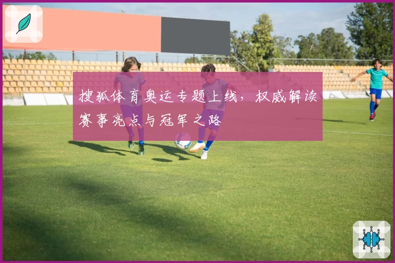 搜狐体育奥运专题上线，权威解读赛事亮点与冠军之路