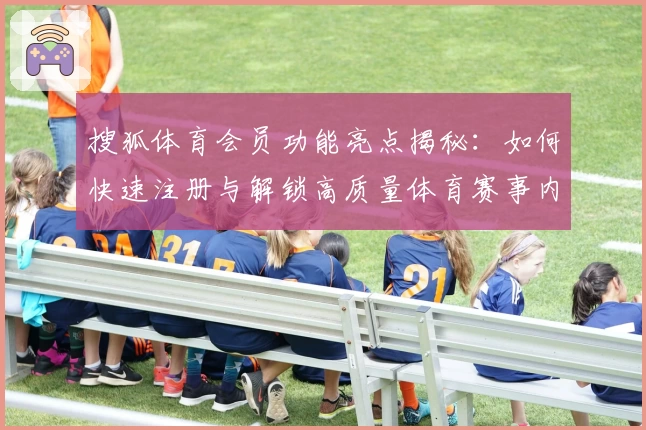搜狐体育会员功能亮点揭秘：如何快速注册与解锁高质量体育赛事内容