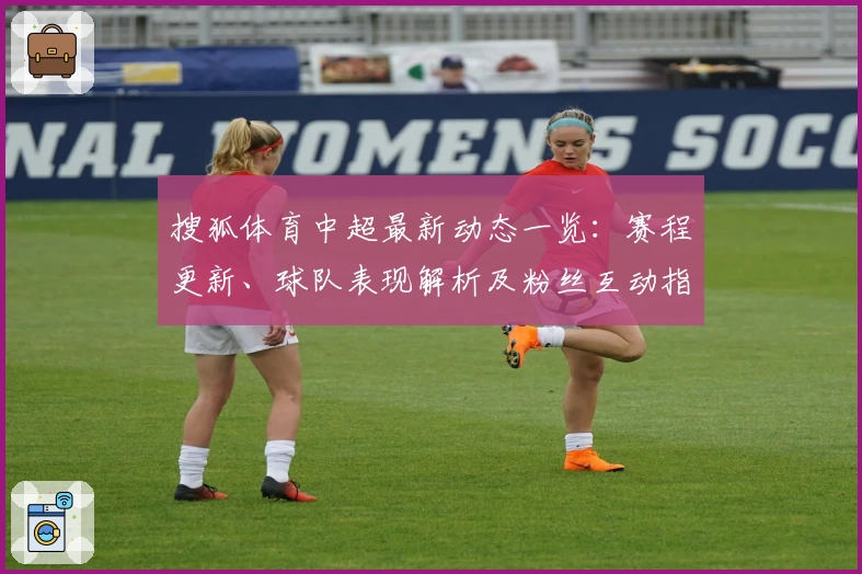 搜狐体育中超最新动态一览：赛程更新、球队表现解析及粉丝互动指南