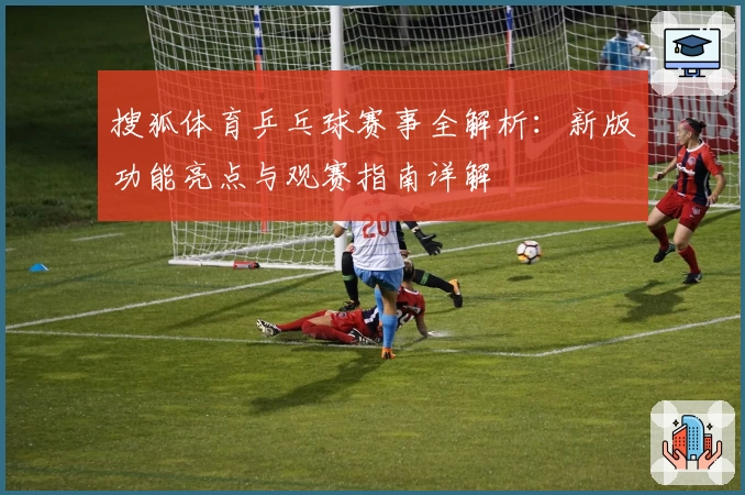 搜狐体育乒乓球赛事全解析：新版功能亮点与观赛指南详解