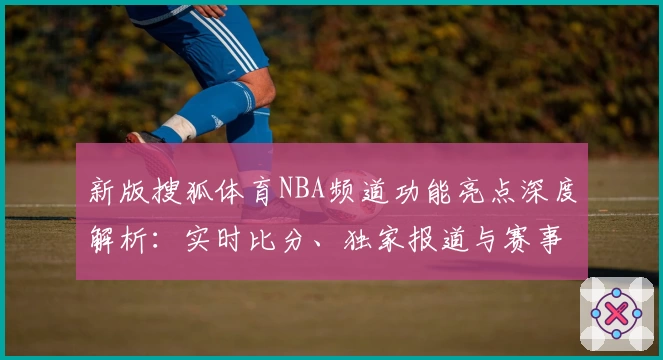 新版搜狐体育NBA频道功能亮点深度解析：实时比分、独家报道与赛事数据全掌握