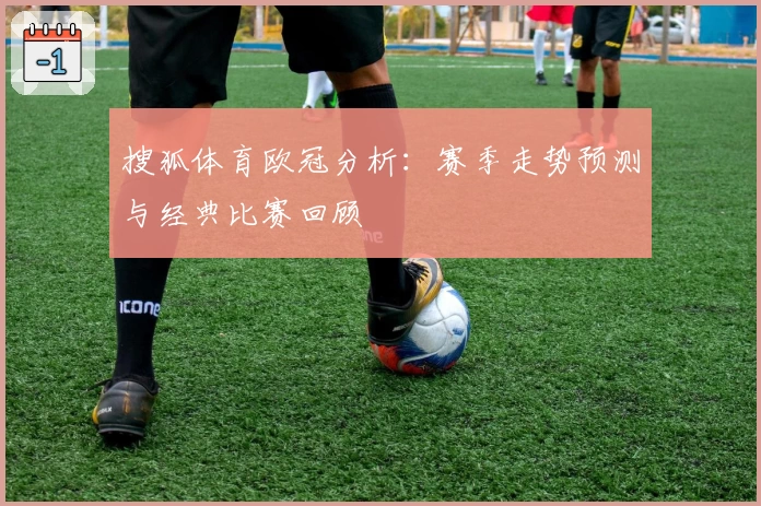 搜狐体育欧冠分析：赛季走势预测与经典比赛回顾