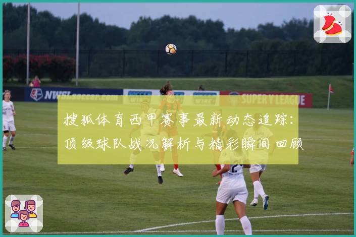 搜狐体育西甲赛事最新动态追踪：顶级球队战况解析与精彩瞬间回顾