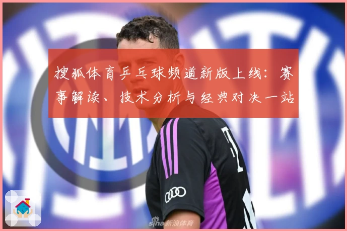 搜狐体育乒乓球频道新版上线：赛事解读、技术分析与经典对决一站尽览