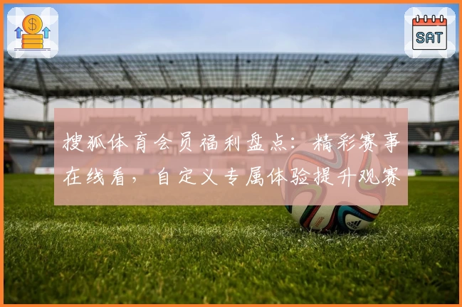 搜狐体育会员福利盘点：精彩赛事在线看，自定义专属体验提升观赛趣味