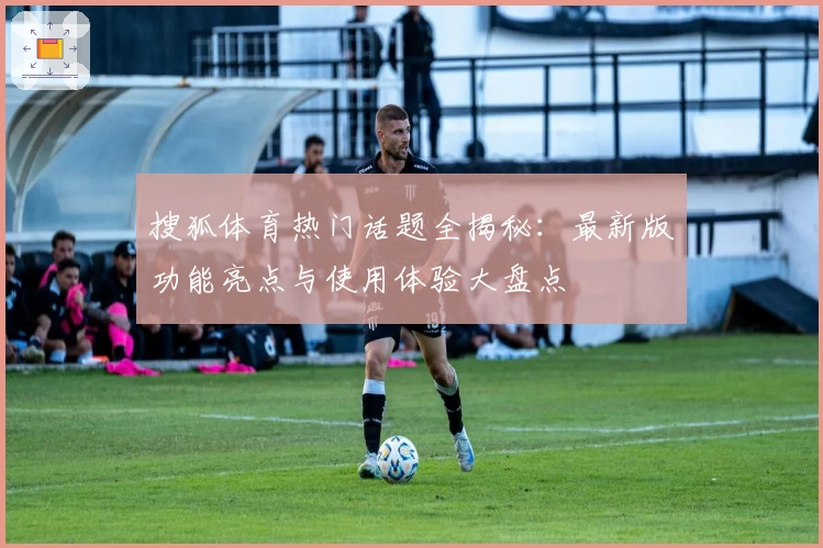 搜狐体育热门话题全揭秘：最新版功能亮点与使用体验大盘点