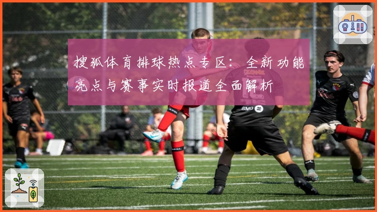 搜狐体育排球热点专区：全新功能亮点与赛事实时报道全面解析