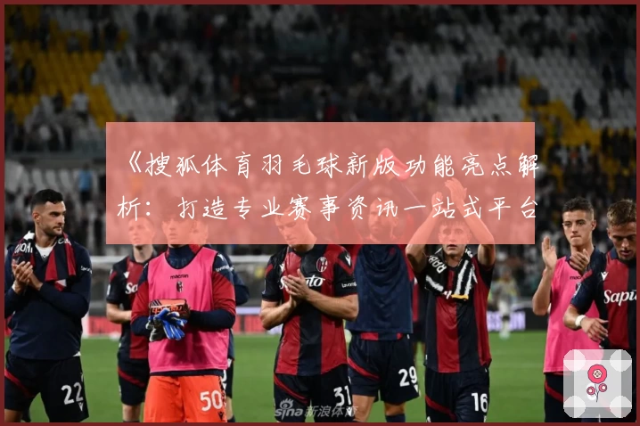 《搜狐体育羽毛球新版功能亮点解析:打造专业赛事资讯一站式平台》