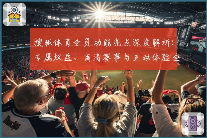 搜狐体育会员功能亮点深度解析：专属权益、高清赛事与互动体验全揭秘