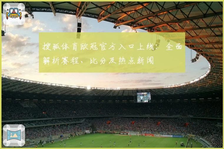 搜狐体育欧冠官方入口上线：全面解析赛程、比分及热点新闻