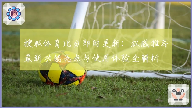搜狐体育比分即时更新：权威推荐最新功能亮点与使用体验全解析